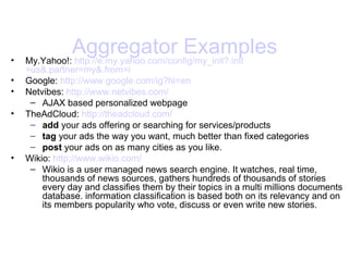 Aggregator Examples My.Yahoo!:  http://e.my.yahoo.com/ config /my_init?. intl =us&.partner=my&.from=i   Google:  http://www. google .com/ ig ?hl=en   Netvibes:  http://www. netvibes .com/   AJAX based personalized webpage TheAdCloud:  http:// theadcloud .com/   add  your ads offering or searching for services/products tag  your ads the way you want, much better than fixed categories post  your ads on as many cities as you like.  Wikio:  http://www. wikio .com/   Wikio is a user managed news search engine. It watches, real time, thousands of news sources, gathers hundreds of thousands of stories every day and classifies them by their topics in a multi millions documents database. information classification is based both on its relevancy and on its members popularity who vote, discuss or even write new stories.  