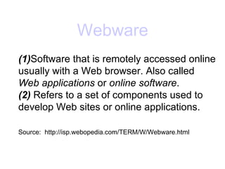 Webware (1) Software that is remotely accessed online usually with a Web browser. Also called  Web applications  or  online software . (2)  Refers to a set of components used to develop Web sites or online applications. Source:  http://isp.webopedia.com/TERM/W/Webware.html 