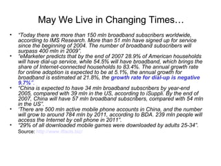 “ Today there are more than 150 mln broadband subscribers worldwide, according to IMS Research. More than 51 mln have signed up for service since the beginning of 2004. The number of broadband subscribers will surpass 400 mln in 2009”. “ eMarketer predicts that by the end of 2007 28.9% of American households will have dial-up service, while 54.5% will have broadband, which brings the share of Internet-connected households to 83.4%. The annual growth rate for online adoption is expected to be at 5.1%, the annual growth for broadband is estimated at 21.8%, the  growth rate for dial-up is negative 9.7% ” . “ China is expected to have 34 mln broadband subscribers by year-end 2005, compared with 39 mln in the US, according to iSuppli. By the end of 2007, China will have 57 mln broadband subscribers, compared with 54 mln in the US”.   ‘ There are 500 mln active mobile phone accounts in China, and the number will grow to around 784 mln by 2011, according to BDA. 239 mln people will access the Internet by cell phone in 2011”. “ 29% of all downloaded mobile games were downloaded by adults 25-34”. Source:  http://www. itfacts .biz/ May We Live in Changing Times … 