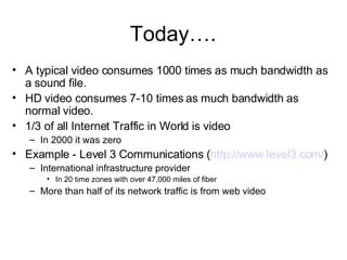 A typical video consumes 1000 times as much bandwidth as a sound file. HD video consumes 7-10 times as much bandwidth as normal video. 1/3 of all Internet Traffic in World is video In 2000 it was zero Example - Level 3 Communications ( http://www.level3.com/ ) International infrastructure provider In 20 time zones with over 47,000 miles of fiber More than half of its network traffic is from web video Today…. 