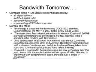 Comcast plans >100 Mbit/s residential access by: all digital delivery switched digital video bandwidth reclamation  implementing MPEG-4 compression Demos 150 Mbps  Technology is based on the developing DOCSIS3.0 standard. Demonstrated at the May 14, 2007 Cable Show in Las Vegas. “ The Associated Press described a demo in which a 30-second, 300MB television commercial was downloaded in a few seconds, while a standard cable modem took 16 minutes”.  “ Also downloaded, in less than four minutes, was the full 32-volume Encyclopedia Britannica 2007 and Merriam-Webster’s visual dictionary. With a standard cable modem, that download would have taken three hours and 12 minutes (dialup would have taken 2 weeks)”. “ Comcast is expected to begin trials using the new technology later this year. In one trial, the cable operator will set up an IP video headend to experiment with carrying voice, video and data over a single IP connection”.  Bandwidth Tomorrow…. Source:  http:// broadcastengineering .com/infrastructure/ comcast -150mbs-cable-modem-0514 / 