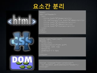 <html>
<div id="header">
<ul>
<li><a href="#">Home</a></li>
<li id="current"><a href="#">News</a></li>
<li><a href="#">Products</a></li>
<li><a href="#">About</a></li>
<li><a href="#">Contact</a></li>
</ul>
</div>
</html>
<style type=“text/css”>
#header li {
float:left;
background:url("left.gif")
no-repeat left top;
margin:0;
padding:0 0 0 9px;
}
</style>
<script language=“text/javascript”>
var document.getElementbyID(“header”);
</script>
요소간 분리
 