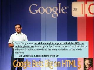 Even Google was not rich enough to support all of the different
mobile platforms from Apple’s AppStore to those of the BlackBerry,
Windows Mobile, Android and the many variations of the Nokia
platform
- Vic Gundotra, Google Engineering VP
 