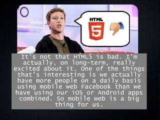 The biggest mistake we made, as a
company, was betting too much on
HTML5 rather than native…
It's not that HTML5 is bad. I'm
actually, on long-term, really
excited about it. One of the things
that's interesting is we actually
have more people on a daily basis
using mobile web Facebook than we
have using our iOS or Android apps
combined. So mobile web is a big
thing for us.
 