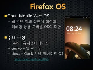 Open Mobile Web OS
– 웹 기반 앱의 실행에 최적화
– 폐쇄형 상용 모바일 OS의 대안
주요 구성
– Gaia – 유저인터페이스
– Gecko – 웹 런타임
– Linux – Gonk 기반 임베디드 OS
https://wiki.mozilla.org/B2G
 