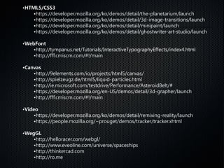 •HTML5/CSS3
•https://developer.mozilla.org/ko/demos/detail/the-planetarium/launch
•https://developer.mozilla.org/ko/demos/detail/3d-image-transitions/launch
•https://developer.mozilla.org/ko/demos/detail/minipaint/launch
•https://developer.mozilla.org/ko/demos/detail/ghostwriter-art-studio/launch
•WebFont
•http://tympanus.net/Tutorials/InteractiveTypographyEffects/index4.html
•http://fff.cmiscm.com/#!/main
•Canvas
•http://9elements.com/io/projects/html5/canvas/
•http://spielzeugz.de/html5/liquid-particles.html
•http://ie.microsoft.com/testdrive/Performance/AsteroidBelt/#
•https://developer.mozilla.org/en-US/demos/detail/3d-grapher/launch
•http://fff.cmiscm.com/#!/main
•Video
•https://developer.mozilla.org/ko/demos/detail/remixing-reality/launch
•https://people.mozilla.org/~prouget/demos/tracker/tracker.xhtml
•WegGL
•http://helloracer.com/webgl/
•http://www.eveoline.com/universe/spaceships
•http://thinkercad.com
•http://ro.me
 
