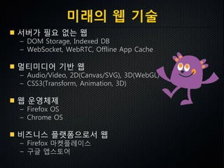 미래의 웹 기술
서버가 필요 없는 웹
– DOM Storage, Indexed DB
– WebSocket, WebRTC, Offline App Cache
멀티미디어 기반 웹
– Audio/Video, 2D(Canvas/SVG), 3D(WebGL)
– CSS3(Transform, Animation, 3D)
웹 운영체제
– Firefox OS
– Chrome OS
비즈니스 플랫폼으로서 웹
– Firefox 마켓플레이스
– 구글 앱스토어
 