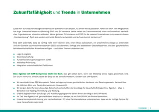 Zukunftsfähigkeit und Trends in Unternehmen

Lässt man auf die Entwicklung kaufmännischer Software in den letzten 20 Jahren Revue passieren, fallen vor allem zwei Megatrends
ins Auge: Enterprise Ressource Planning (ERP) und E-Commerce. Beide haben die Zusammenarbeit inner- und außerhalb betrieblicher Organisationen erheblich verändert. Heute gehören E-Commerce und ERP für die meisten Unternehmen zum unverzichtbaren
„Handwerkszeug“. Doch wie werden sich beide Bereiche entwickeln und auf was kommt es dann an?
Fest steht jedenfalls, dass es künftig nicht mehr reichen wird, einen Shop aufzusetzen, ein ansehnliches Design zu entwickeln
und den Content suchmaschinenoptimiert (SEO) aufzubereiten. Gefragt sind stattdessen Geschäftspartner, die über ganzheitliches
betriebswirtschaftliches Know-how verfügen – und dabei Themen abdecken wie:
■
■
■
■
■

Lager & Logistik
Warenbeschaffung
Kundenbeziehungsmanagement (CRM)
Multishop-Anbindung
Integration unterschiedlicher Plattformen

Eine Agentur mit ERP-Kompetenz bleibt im Boot. Das gilt selbst dann, wenn der Webshop eines Tages gewechselt wird.
Der Grund hierfür ist einfach: Nicht der Shop ist die zentrale Plattform, sondern das ERP-System.
■
■
■
■
■

Wir vermitteln Ihnen ERP-Kompetenz. Dabei verfolgen wir einen ganzheitlichen Verdienst- und Beratungsansatz, der weit über
die üblichen Web- und Design-Kompetenzen hinausreicht.
Wir sorgen damit für die notwendige Sicherheit und schaffen die Grundlage für dauerhafte Erträgen Ihrer Agentur – etwa in
Bereichen wie Hosting, Vermietung und Wartung.
Unsere abgestimmten Schulungs- und Ausbildungsprogramme ebnen Ihnen den Weg in den ERP-Markt.
Ihr Ziel, eine Agentur mit ganzheitlichem Anspruch zu werden, ist mit SoftENGINE als Partner erreichbar.
Unsere Konzepte sind stimmig und nachvollziehbar. 20 Jahre Fachhandelstreue unterstreichen, dass wir der richtige Partner für
neue Herausforderungen sind.
3

 