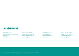 SoftENGINE GmbH
Kaufmännische Softwarelösungen
Alte B10, 16
76846 Hauenstein

Telefon: (0 63 92) 9 95-0
Telefax: (0 63 92) 9 95-599
E-Mail: info@softengine.de
www.softengine.de

SoftENGINE Ges.m b H.
Service & Support
Frauenstiftgasse 12/5
1210 Wien

Telefon: (01) 294 02 00-0
Telefax: (01) 294 02 00-33
E-Mail: info@softengine.at
www.softengine.at

Serviceleistungen sind Angebote der SoftENGINE GmbH. Werbematerialien sind weder Eigenschaftszusicherung
noch Vertragsbestandteil. Nicht alle Leistungen und Komponenten sind international erhältlich.
8

 