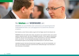 So bieten wir WEBWARE an:
WEBWARE ist ausschließlich über autorisierte und speziell geschulte
SoftENGINE-Vertriebs- und -Lösungspartner für bestimmte Branchen
erhältlich.
Den Kontakt zu einem Partner stellen wir gerne für Ihre Region oder für Ihre Branche her.
WEBWARE können Sie kaufen oder mieten. Sie können auch zunächst mieten und zu einem
späteren Zeitpunkt kaufen. Sie können WEBWARE entweder in Ihrem eigenen Unternehmen
installieren oder bei einem Dienstleister in einem Rechenzentrum. Sie können WEBWARE
direkt „aus der Box“ mit der Standardfunktionalität einsetzen oder über einen
Vertriebspartner genau auf die jeweiligen Geschäftsprozesse hin optimieren lassen.
Jedenfalls brauchen Sie keine Kompromisse einzugehen, wenn Sie sich entscheiden, mit
einer der technologisch führenden kaufmännischen Softwarelösungen neue Potenziale in
Ihrem Business zu erschließen.

14

 