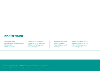 SoftENGINE GmbH
Kaufmännische Softwarelösungen
Alte B10, 16
76846 Hauenstein

Telefon: (0 63 92) 9 95 - 0
Telefax: (0 63 92) 9 95 - 599
E-Mail: info@softengine.de
www.softengine.de

Serviceleistungen sind Angebote der SoftENGINE Partner. Werbematerialien sind weder Eigenschaftszusicherung noch Vertragsbestandteil. Nicht alle Leistungen und Komponenten sind international erhältlich.

SoftENGINE Ges.m b H.
Service & Support
Frauenstiftgasse 12/5
1210 Wien

Telefon: (01) 294 02 00 - 0
Telefax: (01) 294 02 00 - 33
E-Mail: info@softengine.at
www.softengine.at

 