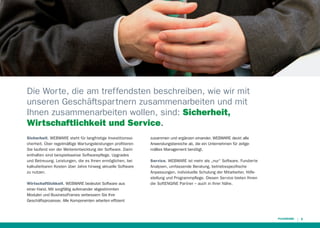 Die Worte, die am treffendsten beschreiben, wie wir mit
unseren Geschäftspartnern zusammenarbeiten und mit
Ihnen zusammenarbeiten wollen, sind: Sicherheit,
Wirtschaftlichkeit und Service.
Sicherheit. WEBWARE steht für langfristige Investitionssicherheit. Über regelmäßige Wartungsleistungen proﬁtieren
Sie laufend von der Weiterentwicklung der Software. Darin
enthalten sind beispielsweise Softwarepﬂege, Upgrades
und Betreuung. Leistungen, die es Ihnen ermöglichen, bei
kalkulierbaren Kosten über Jahre hinweg aktuelle Software
zu nutzen.
Wirtschaftlichkeit. WEBWARE bedeutet Software aus
einer Hand. Mit sorgfältig aufeinander abgestimmten
Modulen und BusinessFrames verbessern Sie Ihre
Geschäftsprozesse. Alle Komponenten arbeiten efﬁzient

zusammen und ergänzen einander. WEBWARE deckt alle
Anwendungsbereiche ab, die ein Unternehmen für zeitgemäßes Management benötigt.
Service. WEBWARE ist mehr als „nur“ Software. Fundierte
Analysen, umfassende Beratung, betriebsspeziﬁsche
Anpassungen, individuelle Schulung der Mitarbeiter, Hilfestellung und Programmpﬂege. Diesen Service bieten Ihnen
die SoftENGINE Partner – auch in Ihrer Nähe.

5

 
