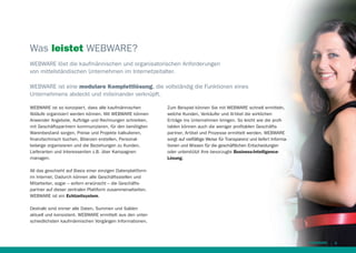 Was leistet WEBWARE?
WEBWARE löst die kaufmännischen und organisatorischen Anforderungen
von mittelständischen Unternehmen im Internetzeitalter.
WEBWARE ist eine modulare Komplettlösung, die vollständig die Funktionen eines
Unternehmens abdeckt und miteinander verknüpft.
WEBWARE ist so konzipiert, dass alle kaufmännischen
Abläufe organisiert werden können. Mit WEBWARE können
Anwender Angebote, Aufträge und Rechnungen schreiben,
mit Geschäftspartnern kommunizieren, für den benötigten
Warenbestand sorgen, Preise und Projekte kalkulieren,
ﬁnanztechnisch buchen, Bilanzen erstellen, Personalbelange organisieren und die Beziehungen zu Kunden,
Lieferanten und Interessenten z.B. über Kampagnen
managen.

Zum Beispiel können Sie mit WEBWARE schnell ermitteln,
welche Kunden, Verkäufer und Artikel die wirklichen
Erträge ins Unternehmen bringen. So leicht wie die proﬁtablen können auch die weniger proﬁtablen Geschäftspartner, Artikel und Prozesse ermittelt werden. WEBWARE
sorgt auf vielfältige Weise für Transparenz und liefert Informationen und Wissen für die geschäftlichen Entscheidungen
oder unterstützt Ihre bevorzugte Business-IntelligenceLösung.

All das geschieht auf Basis einer einzigen Datenplattform
im Internet. Dadurch können alle Geschäftsstellen und
Mitarbeiter, sogar – sofern erwünscht – die Geschäftspartner auf dieser zentralen Plattform zusammenarbeiten.
WEBWARE ist ein Echtzeitsystem.
Deshalb sind immer alle Daten, Summen und Salden
aktuell und konsistent. WEBWARE ermittelt aus den unterschiedlichsten kaufmännischen Vorgängen Informationen.

9

 
