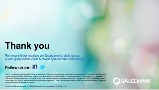 Thank you
For more information on Qualcomm, visit us at:
www.qualcomm.com & www.qualcomm.com/blog

Follow us on:
©2012 Qualcomm Incorporated. All rights reserved. Qualcomm, Snapdragon, and Gobi are trademarks of Qualcomm Incorporated,
registered in the United States and in other countries. Mirasol is a trademark of Qualcomm Mems Technologies, Inc., registered in
the United States and in other countries. Atheros is a trademark of Qualcomm Atheros, Inc., registered in the United States and in
other countries. 2Net is a trademark of Qualcomm Incorporated. Other product and brand names may be trademarks or registered
trademarks of their respective owners.

QUALCOMM Incorporated, 5775 Morehouse Drive, San Diego, CA 92121-1714
 