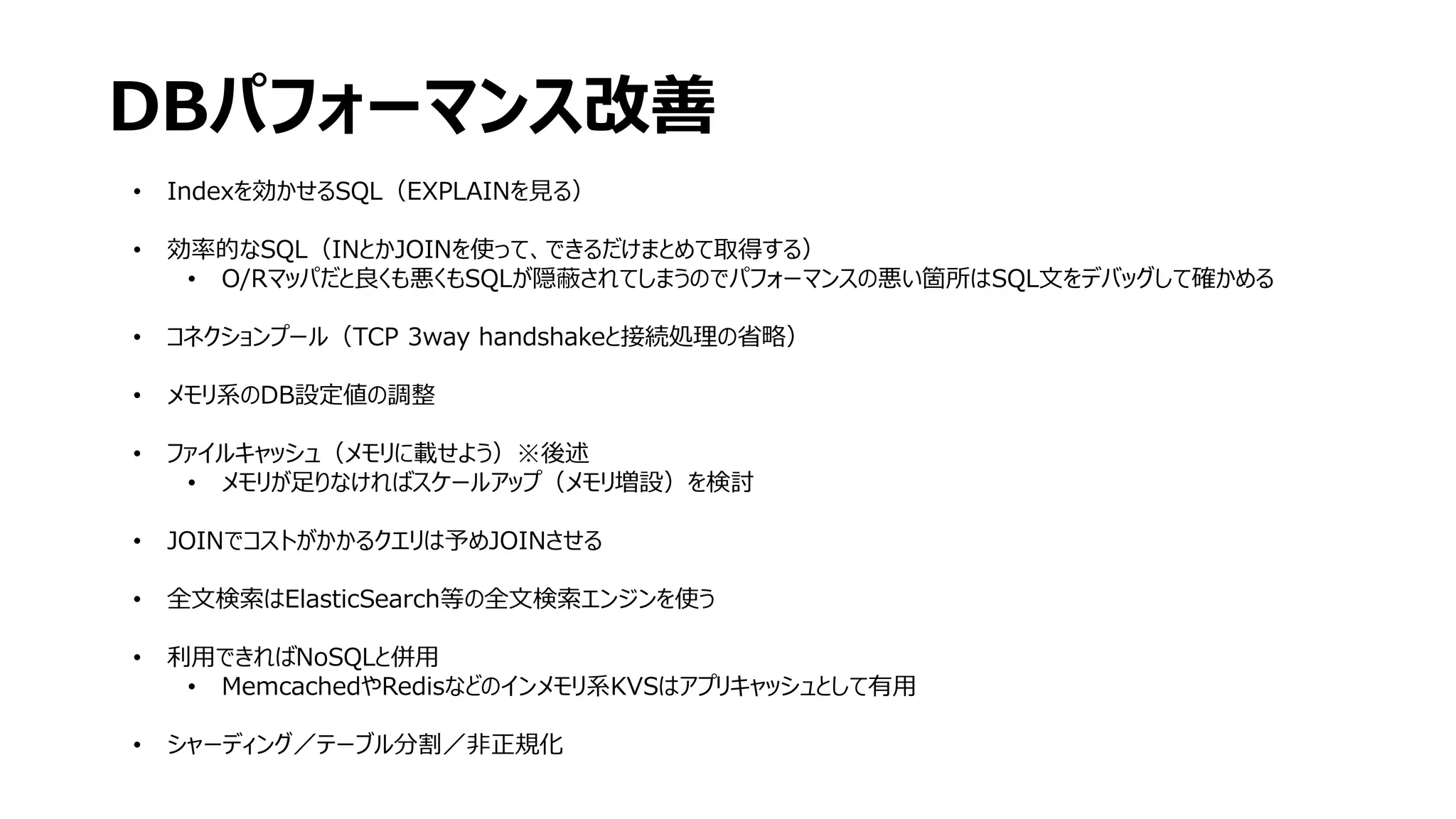 DBパフォーマンス改善
• Indexを効かせるSQL（EXPLAINを見る）
• 効率的なSQL（INとかJOINを使って、できるだけまとめて取得する）
• O/Rマッパだと良くも悪くもSQLが隠蔽されてしまうのでパフォーマンスの悪い箇所はSQL文をデバッグして確かめる
• コネクションプール（TCP 3way handshakeと接続処理の省略）
• メモリ系のDB設定値の調整
• ファイルキャッシュ（メモリに載せよう）※後述
• メモリが足りなければスケールアップ（メモリ増設）を検討
• JOINでコストがかかるクエリは予めJOINさせる
• 全文検索はElasticSearch等の全文検索エンジンを使う
• 利用できればNoSQLと併用
• MemcachedやRedisなどのインメモリ系KVSはアプリキャッシュとして有用
• シャーディング／テーブル分割／非正規化
 