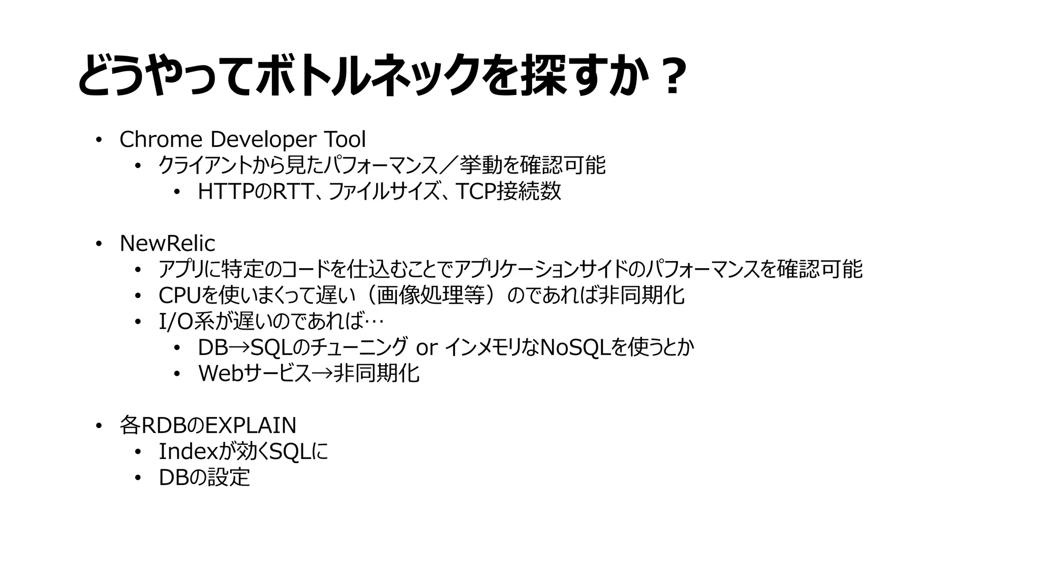どうやってボトルネックを探すか？
• Chrome Developer Tool
• クライアントから見たパフォーマンス／挙動を確認可能
• HTTPのRTT、ファイルサイズ、TCP接続数
• NewRelic
• アプリに特定のコードを仕込むことでアプリケーションサイドのパフォーマンスを確認可能
• CPUを使いまくって遅い（画像処理等）のであれば非同期化
• I/O系が遅いのであれば…
• DB→SQLのチューニング or インメモリなNoSQLを使うとか
• Webサービス→非同期化
• 各RDBのEXPLAIN
• Indexが効くSQLに
• DBの設定
 