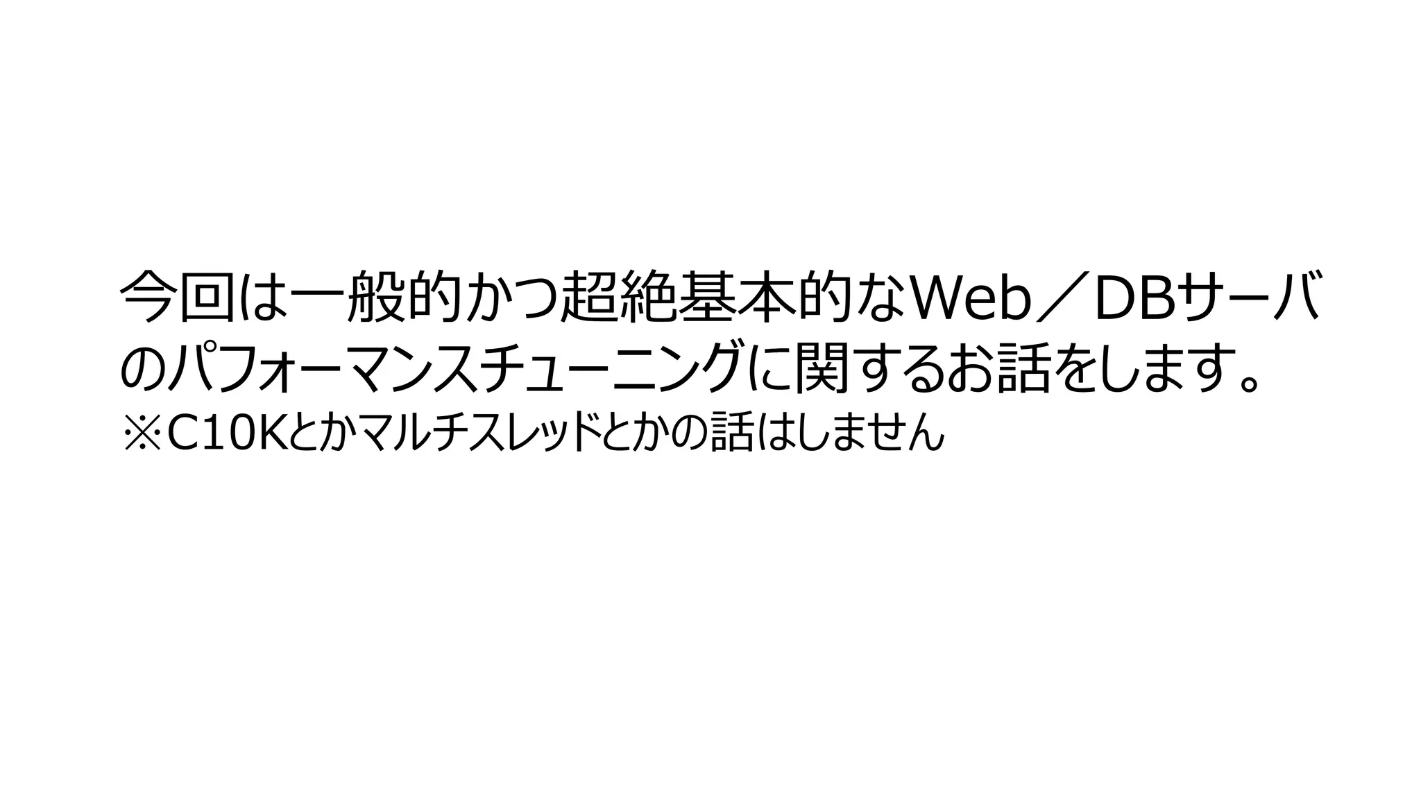 今回は一般的かつ超絶基本的なWeb／DBサーバ
のパフォーマンスチューニングに関するお話をします。
※C10Kとかマルチスレッドとかの話はしません
 