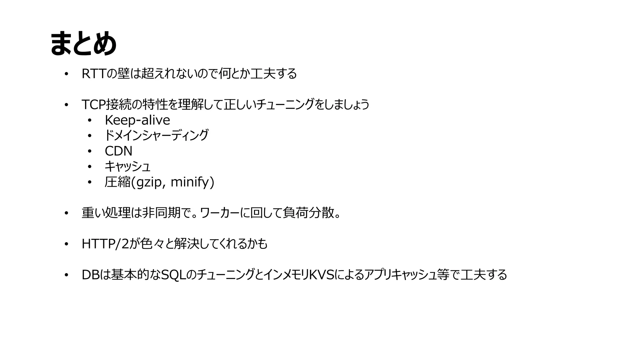 • RTTの壁は超えれないので何とか工夫する
• TCP接続の特性を理解して正しいチューニングをしましょう
• Keep-alive
• ドメインシャーディング
• CDN
• キャッシュ
• 圧縮(gzip, minify)
• 重い処理は非同期で。ワーカーに回して負荷分散。
• HTTP/2が色々と解決してくれるかも
• DBは基本的なSQLのチューニングとインメモリKVSによるアプリキャッシュ等で工夫する
まとめ
 
