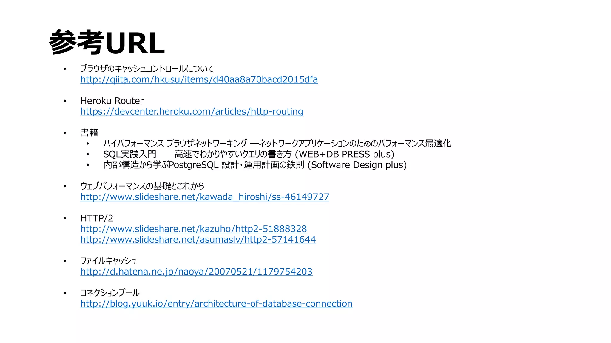 • ブラウザのキャッシュコントロールについて
http://qiita.com/hkusu/items/d40aa8a70bacd2015dfa
• Heroku Router
https://devcenter.heroku.com/articles/http-routing
• 書籍
• ハイパフォーマンス ブラウザネットワーキング ―ネットワークアプリケーションのためのパフォーマンス最適化
• SQL実践入門──高速でわかりやすいクエリの書き方 (WEB+DB PRESS plus)
• 内部構造から学ぶPostgreSQL 設計・運用計画の鉄則 (Software Design plus)
• ウェブパフォーマンスの基礎とこれから
http://www.slideshare.net/kawada_hiroshi/ss-46149727
• HTTP/2
http://www.slideshare.net/kazuho/http2-51888328
http://www.slideshare.net/asumaslv/http2-57141644
• ファイルキャッシュ
http://d.hatena.ne.jp/naoya/20070521/1179754203
• コネクションプール
http://blog.yuuk.io/entry/architecture-of-database-connection
参考URL
 
