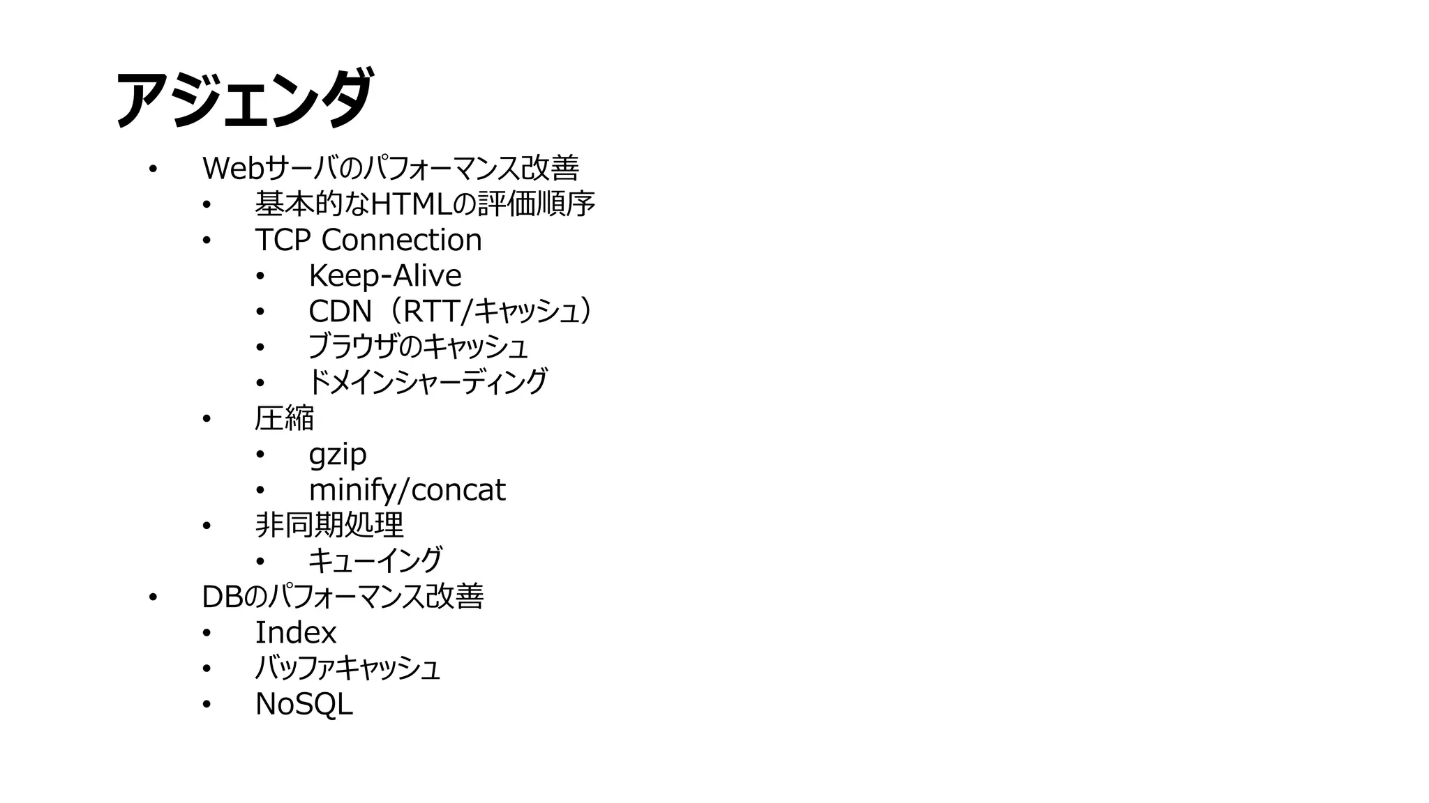 • Webサーバのパフォーマンス改善
• 基本的なHTMLの評価順序
• TCP Connection
• Keep-Alive
• CDN（RTT/キャッシュ）
• ブラウザのキャッシュ
• ドメインシャーディング
• 圧縮
• gzip
• minify/concat
• 非同期処理
• キューイング
• DBのパフォーマンス改善
• Index
• バッファキャッシュ
• NoSQL
アジェンダ
 