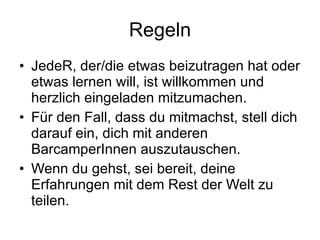 Regeln JedeR, der/die etwas beizutragen hat oder etwas lernen will, ist willkommen und herzlich eingeladen mitzumachen. Für den Fall, dass du mitmachst, stell dich darauf ein, dich mit anderen BarcamperInnen auszutauschen. Wenn du gehst, sei bereit, deine Erfahrungen mit dem Rest der Welt zu teilen. 