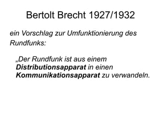 Bertolt Brecht 1927/1932 ein Vorschlag zur Umfunktionierung des Rundfunks:  „Der Rundfunk ist aus einem  Distributionsapparat  in einen  Kommunikationsapparat  zu verwandeln.  