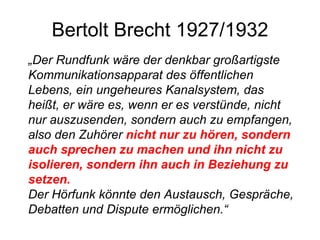 Bertolt Brecht 1927/1932 „ Der Rundfunk wäre der denkbar großartigste Kommunikationsapparat des öffentlichen Lebens, ein ungeheures Kanalsystem, das heißt, er wäre es, wenn er es verstünde, nicht nur auszusenden, sondern auch zu empfangen, also den Zuhörer  nicht nur zu hören, sondern auch sprechen zu machen und ihn nicht zu isolieren, sondern ihn auch in Beziehung zu setzen. Der Hörfunk könnte den Austausch, Gespräche, Debatten und Dispute ermöglichen.“ 