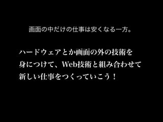 画面の中だけの仕事は安くなる一方。
ハードウェアとか画面の外の技術を
身につけて、Web技術と組み合わせて
新しい仕事をつくっていこう！
 
