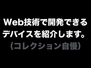 Web技術で開発できる
デバイスを紹介します。
（コレクション自慢）
 