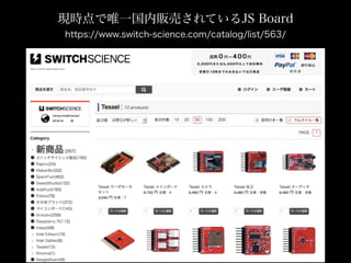 現時点で唯一国内販売されているJS Board
https://www.switch-science.com/catalog/list/563/
 