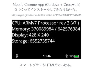 Mobile Chrome App (Cordova + Crosswalk)
をつくってインストールしてみたら動いた。
https://gist.github.com/bathtimeﬁsh/c32f94c09a062f3d7c05
スマートグラスもHTML5でいける。
 