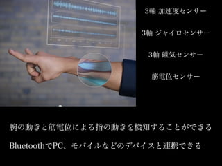 3軸 加速度センサー
3軸 ジャイロセンサー
3軸 磁気センサー
筋電位センサー
腕の動きと筋電位による指の動きを検知することができる
BluetoothでPC、モバイルなどのデバイスと連携できる
 