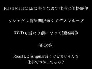 FlashをHTML5に書きなおす仕事は価格競争
ソシャゲは賞味期限短くてデスマループ
RWDも当たり前になって価格競争
SEO(笑)
ReactとかAngular言うけどまじみんな
仕事でつかってんの？
 