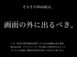 そろそろWeb屋は、
いま、Webの専門技術を渇望しているのは画面の外の業界。
組み込み系、デバイスメーカー等と組んでWebを中心とした
サービスの企画・開発が将来の仕事につながると思うから。
画面の外に出るべき。
 