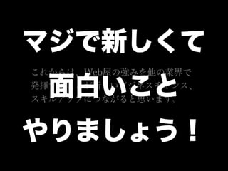 これからは、Web屋の強みを他の業界で
発揮することが新しいビジネスチャンス、
スキルアップにつながると思います。
マジで新しくて
面白いこと
やりましょう！
 