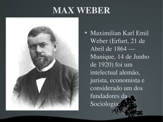 MAX WEBER

Maximilian Karl Emil 
Weber (Erfurt, 21 de 
Abril de 1864 — 
Munique, 14 de Junho 
de 1920) foi um 
intelectual alemão, 
jurista, economista e 
considerado um dos 
fundadores da 
Sociologia.
 