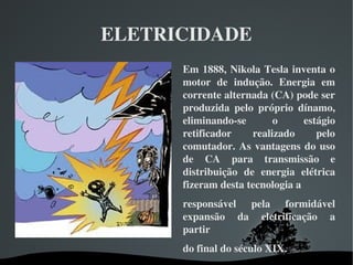 ELETRICIDADE
Em 1888, Nikola Tesla inventa o 
motor  de  indução.  Energia  em 
corrente alternada (CA) pode ser 
produzida  pelo  próprio  dínamo, 
eliminando­se  o  estágio 
retificador  realizado  pelo 
comutador. As vantagens do uso 
de  CA  para  transmissão  e 
distribuição  de  energia  elétrica 
fizeram desta tecnologia a 
responsável  pela  formidável 
expansão  da  eletrificação  a 
partir 
do final do século XIX. 
 