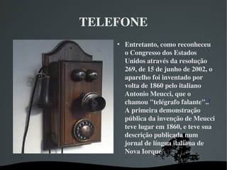 TELEFONE

Entretanto, como reconheceu 
o Congresso dos Estados 
Unidos através da resolução 
269, de 15 de junho de 2002, o 
aparelho foi inventado por 
volta de 1860 pelo italiano 
Antonio Meucci, que o 
chamou "telégrafo falante"..3
 
A primeira demonstração 
pública da invenção de Meucci 
teve lugar em 1860, e teve sua 
descrição publicada num 
jornal de língua italiana de 
Nova Iorque
 