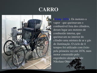 CARRO

(Viena, 1874). Os motores a 
vapor ­ que queimavam o 
combustível fora dos cilindros, 
deram lugar aos motores de 
combustão interna, que 
queimavam no interior do 
cilindro uma mistura de ar e gás 
de iluminação. O ciclo de 4 
tempos foi utilizado com êxito 
pela primeira vez em 1876, num 
motor construído pelo 
engenheiro alemão conde 
Nikolaus Otto.
 