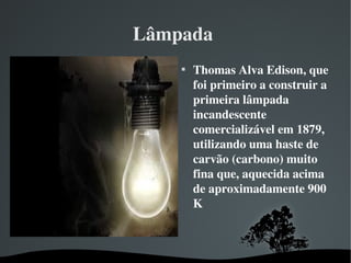 Lâmpada 

Thomas Alva Edison, que 
foi primeiro a construir a 
primeira lâmpada 
incandescente 
comercializável em 1879, 
utilizando uma haste de 
carvão (carbono) muito 
fina que, aquecida acima 
de aproximadamente 900 
K
 