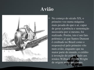 Avião

No começo do século XX, o 
primeiro voo numa máquina 
mais pesada do que o ar, capaz 
de gerar a potência e sustentação 
necessária por si mesmo, foi 
realizado. Porém, isto é um fato 
polémico, já que Santos Dumont 
é creditado no Brasil como o 
responsável pelo primeiro vôo 
num avião, enquanto que na 
maior parte do mundo, o crédito 
à invenção do avião é dado aos 
irmãos Wilbur e Orville Wright 
de origem norte­americana,
 