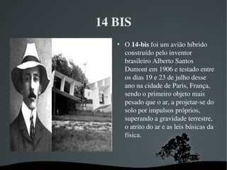 14 BIS

O 14­bis foi um avião híbrido 
construído pelo inventor 
brasileiro Alberto Santos 
Dumont em 1906 e testado entre 
os dias 19 e 23 de julho desse 
ano na cidade de Paris, França, 
sendo o primeiro objeto mais 
pesado que o ar, a projetar­se do 
solo por impulsos próprios, 
superando a gravidade terrestre, 
o atrito do ar e as leis básicas da 
física.
 