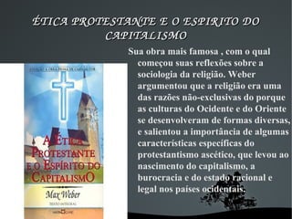 ÉTICA PROTESTANTE E O ESPIRITO DO ÉTICA PROTESTANTE E O ESPIRITO DO 
CAPITALISMOCAPITALISMO
Sua obra mais famosa , com o qual
começou suas reflexões sobre a
sociologia da religião. Weber
argumentou que a religião era uma
das razões não-exclusivas do porque
as culturas do Ocidente e do Oriente
se desenvolveram de formas diversas,
e salientou a importância de algumas
características específicas do
protestantismo ascético, que levou ao
nascimento do capitalismo, a
burocracia e do estado racional e
legal nos países ocidentais.
 