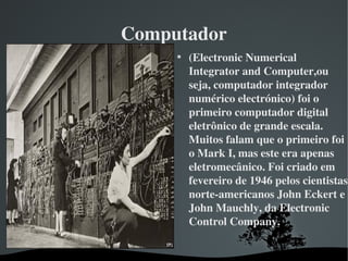 Computador

(Electronic Numerical 
Integrator and Computer,ou 
seja, computador integrador 
numérico electrónico) foi o 
primeiro computador digital 
eletrônico de grande escala. 
Muitos falam que o primeiro foi 
o Mark I, mas este era apenas 
eletromecânico. Foi criado em 
fevereiro de 1946 pelos cientistas 
norte­americanos John Eckert e 
John Mauchly, da Electronic 
Control Company.
 