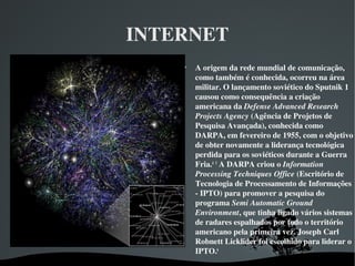 INTERNET

A origem da rede mundial de comunicação, 
como também é conhecida, ocorreu na área 
militar. O lançamento soviético do Sputnik 1 
causou como consequência a criação 
americana da Defense Advanced Research 
Projects Agency (Agência de Projetos de 
Pesquisa Avançada), conhecida como 
DARPA, em fevereiro de 1955, com o objetivo 
de obter novamente a liderança tecnológica 
perdida para os soviéticos durante a Guerra 
Fria.4
 5
 A DARPA criou o Information 
Processing Techniques Office (Escritório de 
Tecnologia de Processamento de Informações 
­ IPTO) para promover a pesquisa do 
programa Semi Automatic Ground 
Environment, que tinha ligado vários sistemas 
de radares espalhados por todo o território 
americano pela primeira vez. Joseph Carl 
Robnett Licklider foi escolhido para liderar o 
IPTO.6
 