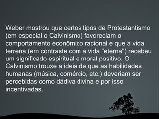 Weber mostrou que certos tipos de Protestantismo
(em especial o Calvinismo) favoreciam o
comportamento econômico racional e que a vida
terrena (em contraste com a vida "eterna") recebeu
um significado espiritual e moral positivo. O
Calvinismo trouxe a ideia de que as habilidades
humanas (música, comércio, etc.) deveriam ser
percebidas como dádiva divina e por isso
incentivadas.
 