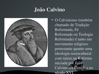 João Calvino

O Calvinismo (também 
chamado de Tradição 
Reformada, Fé 
Reformada ou Teologia 
Reformada) é tanto um 
movimento religioso 
protestante quanto uma 
ideologia sociocultural 
com raízes na Reforma 
iniciada por João 
Calvino em Genebra no 
século XVI.
 