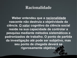 Racionalidade
Weber entendeu que a racionalidade
nascente não destruía a objetividade da
ciência. O valor cognitivo da ciência social
reside na sua capacidade de controlar a
pesquisa mediante métodos sistemáticos e
padronizados de trabalho. O ponto de partida
da investigação até pode ser subjetivo, mas
seu ponto de chegada deverá se
rigorosamente objetivo.
 