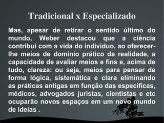 Tradicional x Especializado
Mas, apesar de retirar o sentido último do
mundo, Weber destacou que a ciência
contribui com a vida do indivíduo, ao oferecer-
lhe meios de domínio prático da realidade, a
capacidade de avaliar meios e fins e, acima de
tudo, clareza: ou seja, meios para pensar de
forma lógica, sistemática e clara eliminando
as práticas antigas em função das especificas,
médicos, advogados juristas, cientistas e etc
ocuparão novos espaços em um novo mundo
de ideias .
 