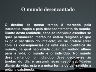 O mundo desencantado
O destino de nosso tempo é marcado pela
intelectualização e pelo desencantamento do mundo.
Diante desta realidade, cabe ao indivíduo escolher se
quer permanecer imerso na esfera religiosa (o que
exige o sacrifício do intelecto) ou se prefere arcar
com as consequências de uma visão científica do
mundo, na qual não existe qualquer sentido último
para a vida, o mundo e o indivíduo. No mundo
desencantando, o indivíduo deve dedicar-se às
tarefas do dia e assumir suas responsabilidades
diante da vida: esta é a única forma de dar sentido à
própria existência.
 